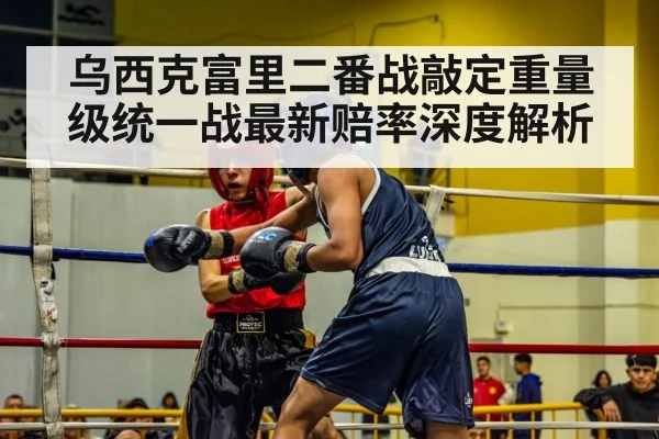 乌西克富里二番战敲定重量级统一战最新赔率深度解析