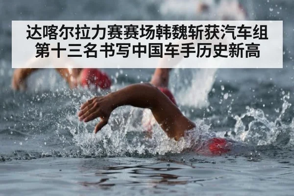 达喀尔拉力赛赛场韩魏斩获汽车组第十三名书写中国车手历史新高